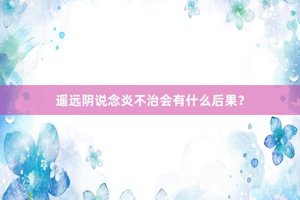 遥远阴说念炎不治会有什么后果？